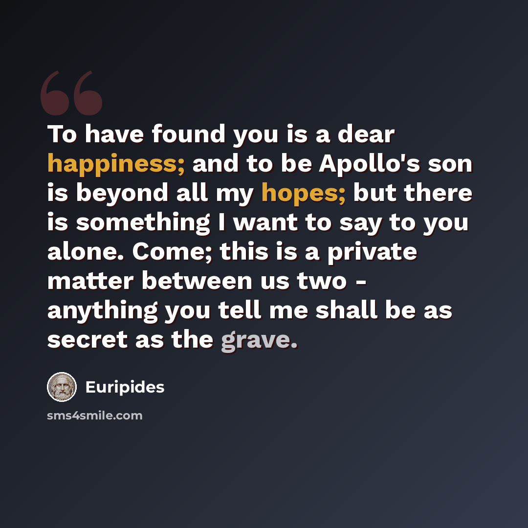 “To have found you is a dear happiness; and to be Apollo's son is beyond all my hopes; but there is something I want to say to you alone. Come; this is a private matter between us two - anything you tell me shall be as secret as the grave.” quote by Euripides