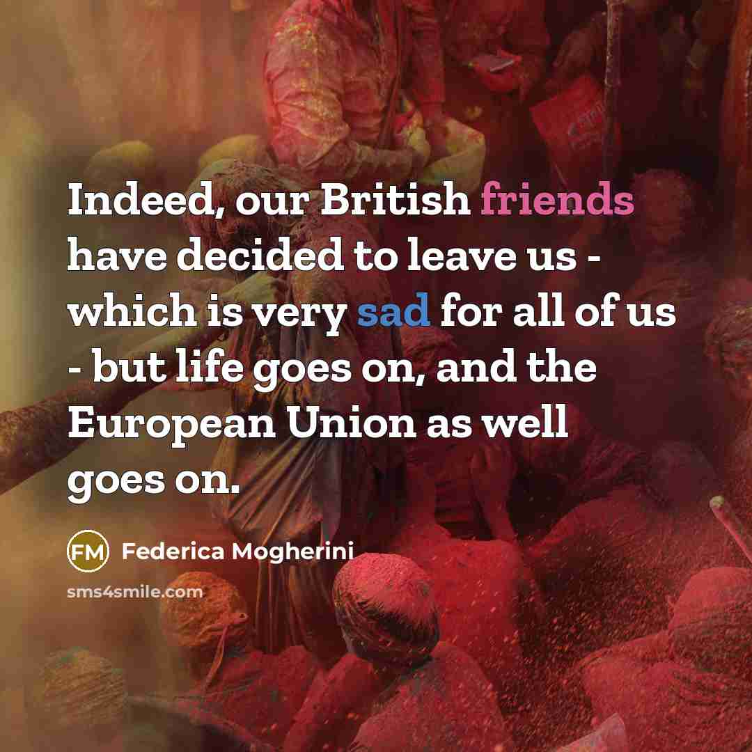 “Indeed, our British friends have decided to leave us - which is very sad for all of us - but life goes on, and the European Union as well goes on.” quote by Federica Mogherini
