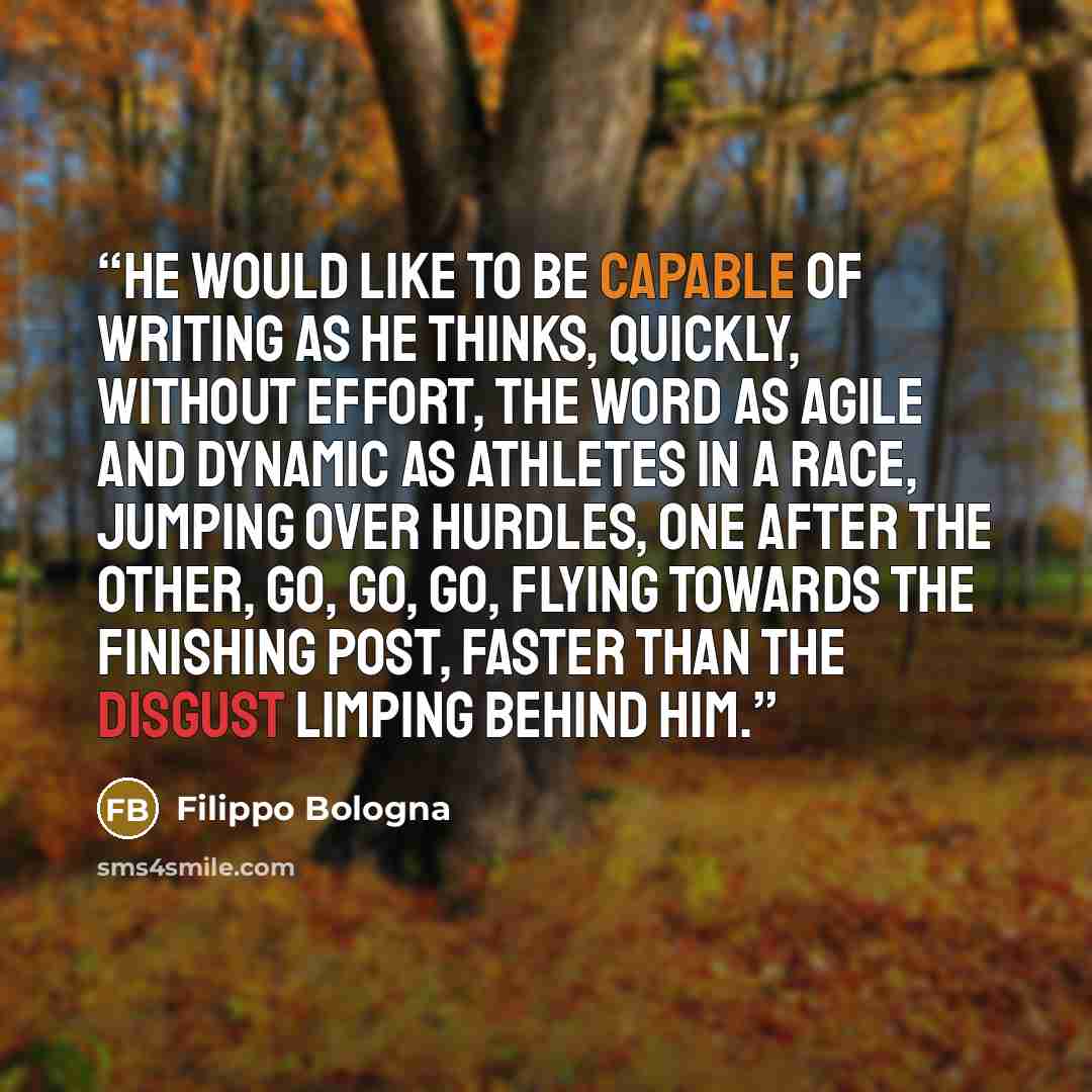 “He would like to be capable of writing as he thinks, quickly, without effort, the word as agile and dynamic as athletes in a race, jumping over hurdles, one after the other, go, go, go, flying towards the finishing post, faster than the disgust limping behind him.” quote by Filippo Bologna