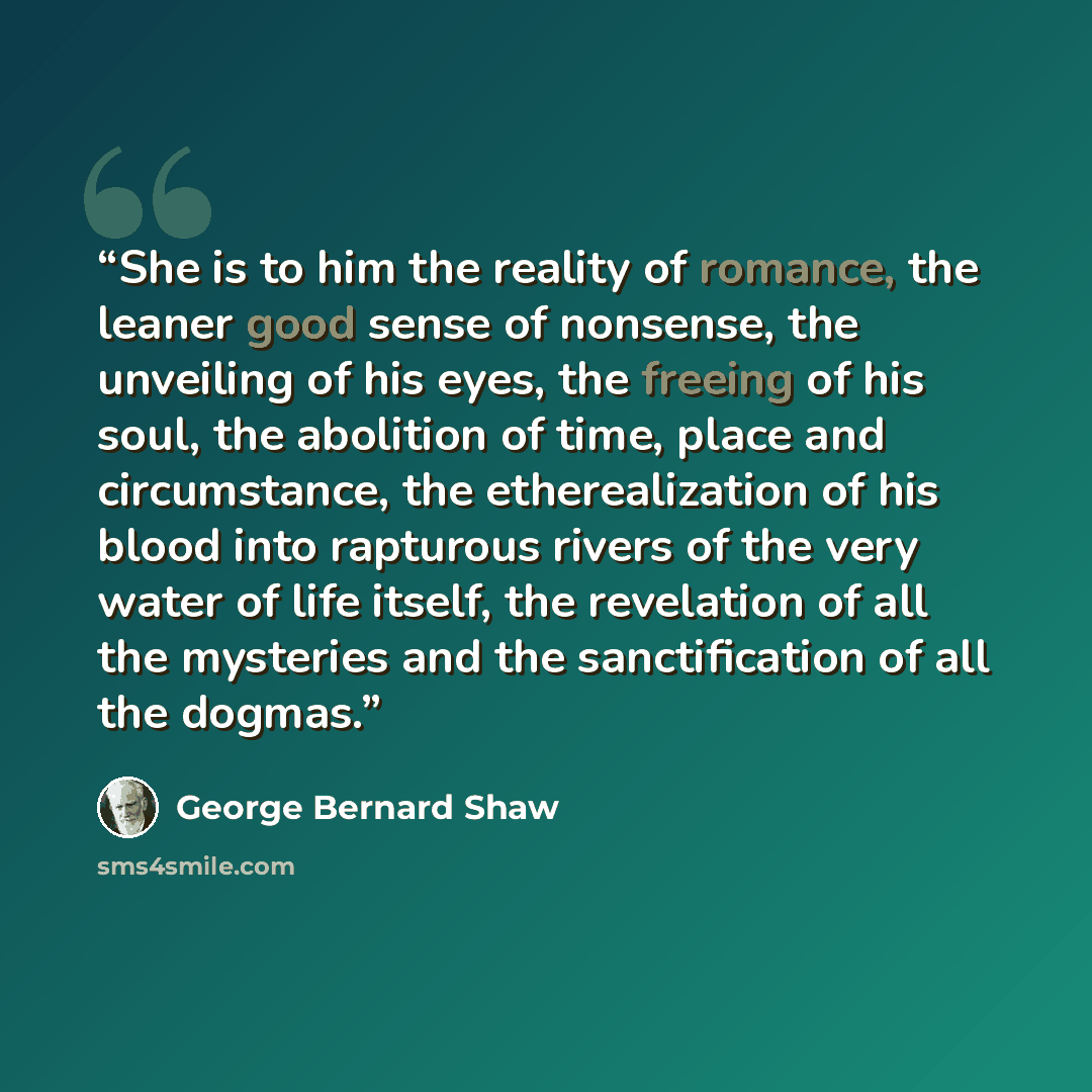“She is to him the reality of romance, the leaner good sense of nonsense, the unveiling of his eyes, the freeing of his soul, the abolition of time, place and circumstance, the etherealization of his blood into rapturous rivers of the very water of life itself, the revelation of all the mysteries…” quote by George Bernard Shaw