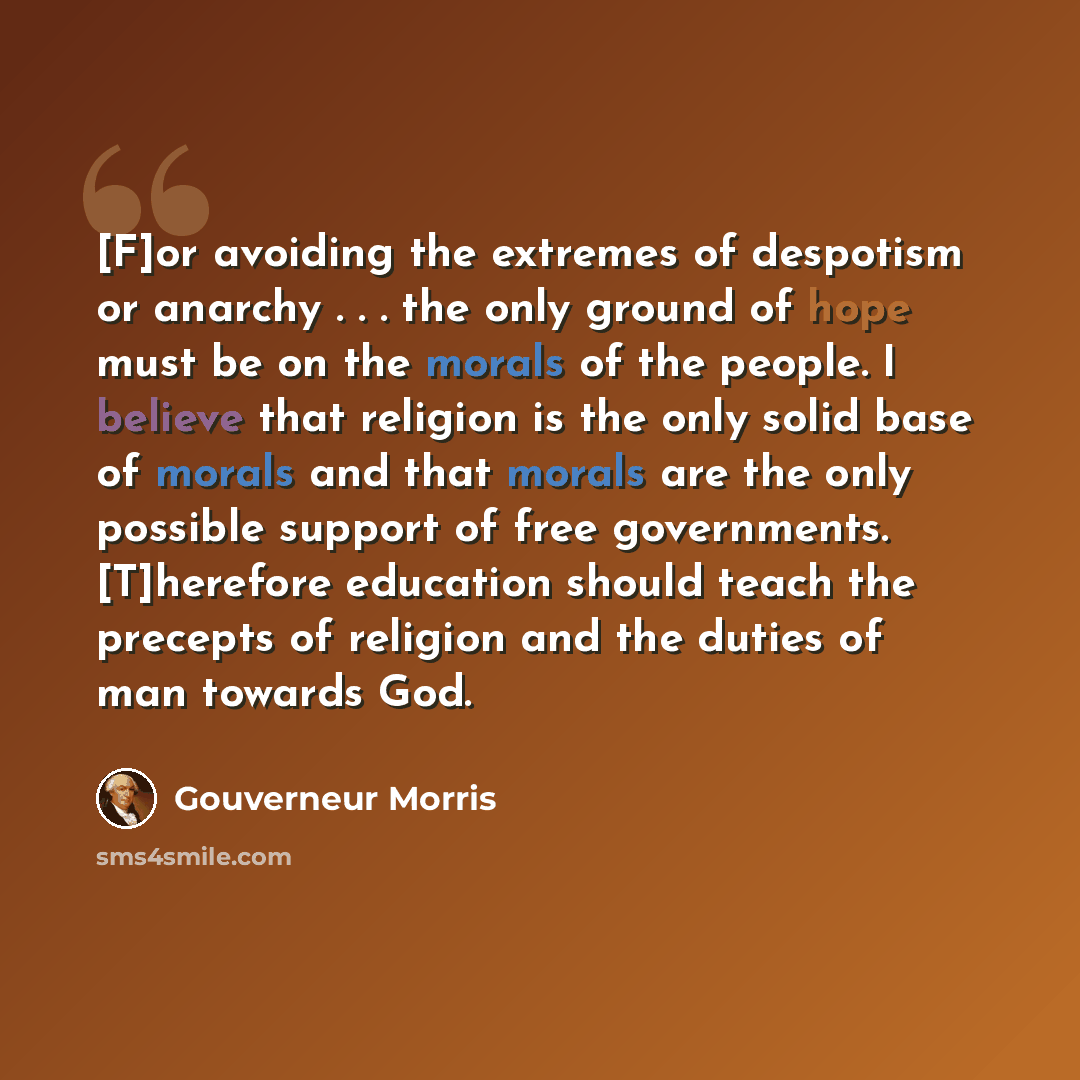 “[F]or avoiding the extremes of despotism or anarchy . . . the only ground of hope must be on the morals of the people. I believe that religion is the only solid base of morals and that morals are the only possible support of free governments. [T]herefore education should teach the precepts of…” quote by Gouverneur Morris