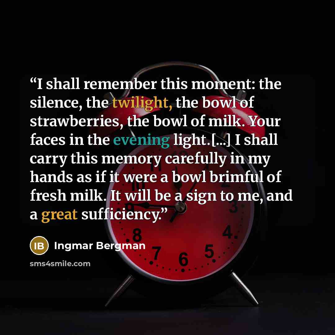 “I shall remember this moment: the silence, the twilight, the bowl of strawberries, the bowl of milk. Your faces in the evening light.[...] I shall carry this memory carefully in my hands as if it were a bowl brimful of fresh milk. It will be a sign to me, and a great sufficiency.” quote by Ingmar Bergman