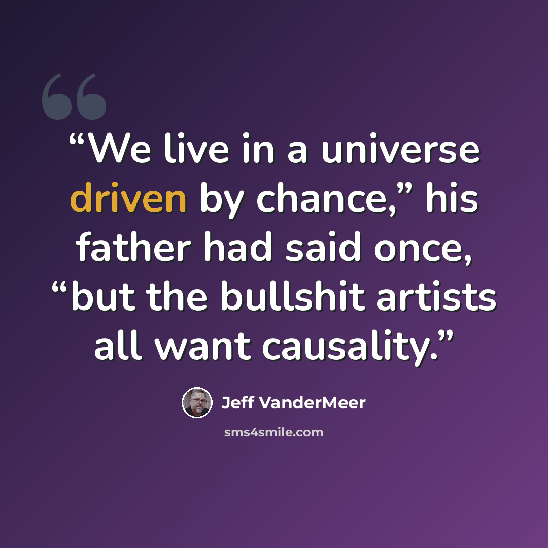 “We live in a universe driven by chance,” his father had said once, “but the bullshit artists all want causality.” quote by Jeff VanderMeer