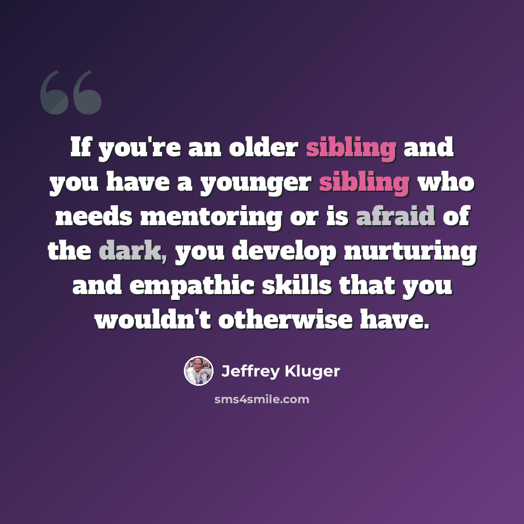 “If you're an older sibling and you have a younger sibling who needs mentoring or is afraid of the dark, you develop nurturing and empathic skills that you wouldn't otherwise have.” quote by Jeffrey Kluger