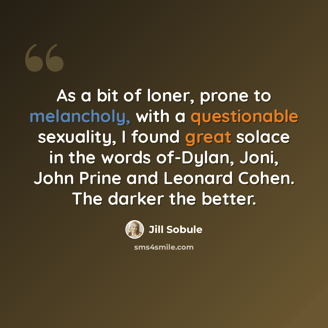 “As a bit of loner, prone to melancholy, with a questionable sexuality, I found great solace in the words of-Dylan, Joni, John Prine and Leonard Cohen. The darker the better.” quote by Jill Sobule