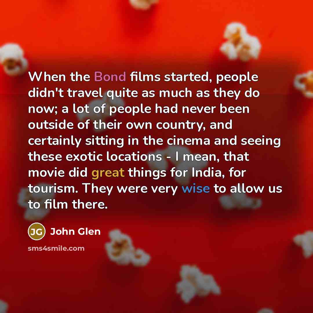 “When the Bond films started, people didn't travel quite as much as they do now; a lot of people had never been outside of their own country, and certainly sitting in the cinema and seeing these exotic locations - I mean, that movie did great things for India, for tourism. They were very wise to…” quote by John Glen