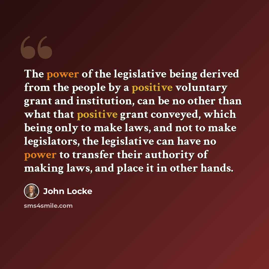 “The power of the legislative being derived from the people by a positive voluntary grant and institution, can be no other than what that positive grant conveyed, which being only to make laws, and not to make legislators, the legislative can have no power to transfer their authority of making…” quote by John Locke