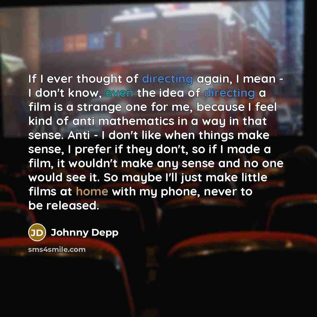 “If I ever thought of directing again, I mean - I don't know, even the idea of directing a film is a strange one for me, because I feel kind of anti mathematics in a way in that sense. Anti - I don't like when things make sense, I prefer if they don't, so if I made a film, it wouldn't make any…” quote by Johnny Depp
