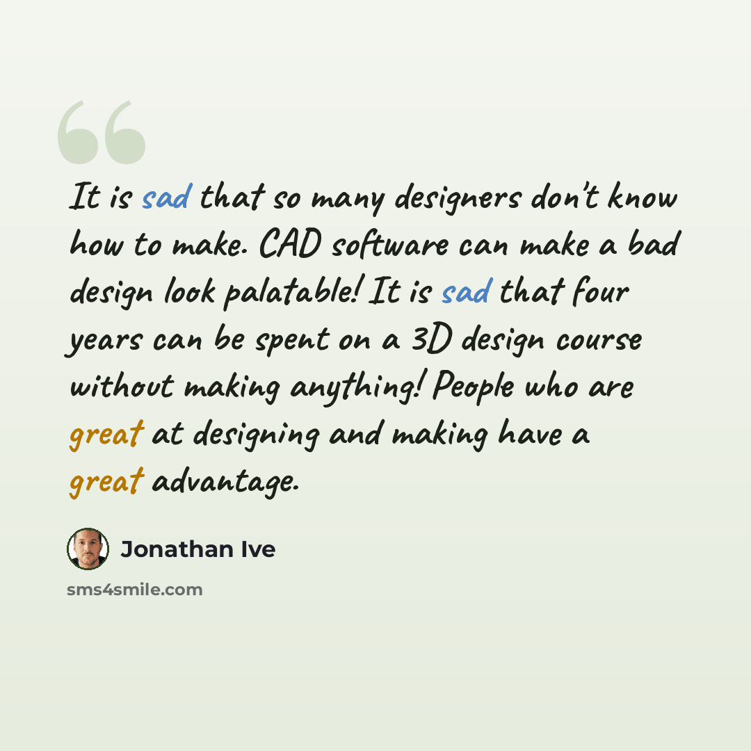 “It is sad that so many designers don't know how to make. CAD software can make a bad design look palatable! It is sad that four years can be spent on a 3D design course without making anything! People who are great at designing and making have a great advantage.” quote by Jonathan Ive