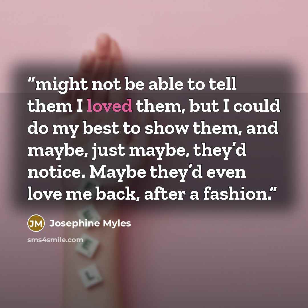 “might not be able to tell them I loved them, but I could do my best to show them, and maybe, just maybe, they’d notice. Maybe they’d even love me back, after a fashion.” quote by Josephine Myles
