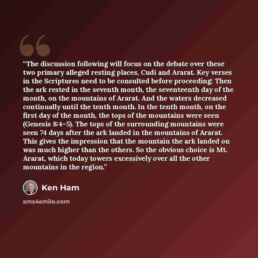 “The discussion following will focus on the debate over these two primary alleged resting places, Cudi and Ararat. Key verses in the Scriptures need to be consulted before proceeding: Then the ark rested in the seventh month, the seventeenth day of the month, on the mountains of Ararat. And the…” quote by Ken Ham