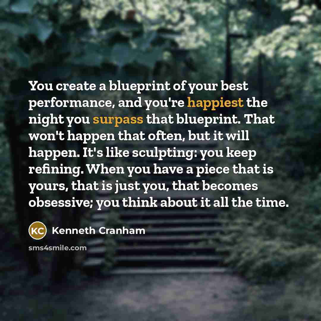 “You create a blueprint of your best performance, and you're happiest the night you surpass that blueprint. That won't happen that often, but it will happen. It's like sculpting: you keep refining. When you have a piece that is yours, that is just you, that becomes obsessive; you think about it all…” quote by Kenneth Cranham