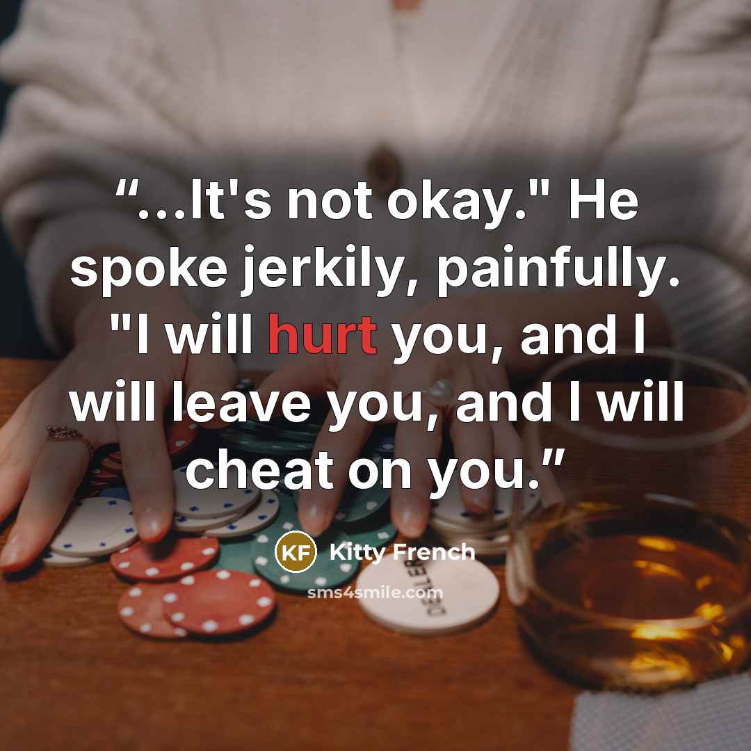 “...It's not okay." He spoke jerkily, painfully. "I will hurt you, and I will leave you, and I will cheat on you.” quote by Kitty French