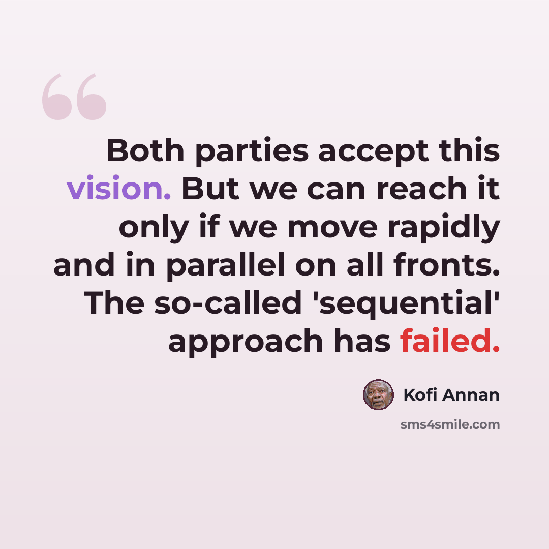 “Both parties accept this vision. But we can reach it only if we move rapidly and in parallel on all fronts. The so-called 'sequential' approach has failed.” quote by Kofi Annan
