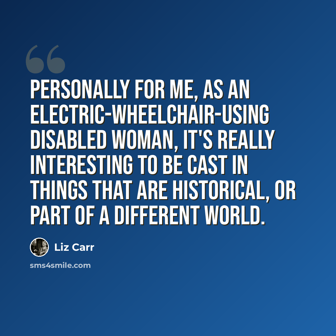 “Personally for me, as an electric-wheelchair-using disabled woman, it's really interesting to be cast in things that are historical, or part of a different world.” quote by Liz Carr