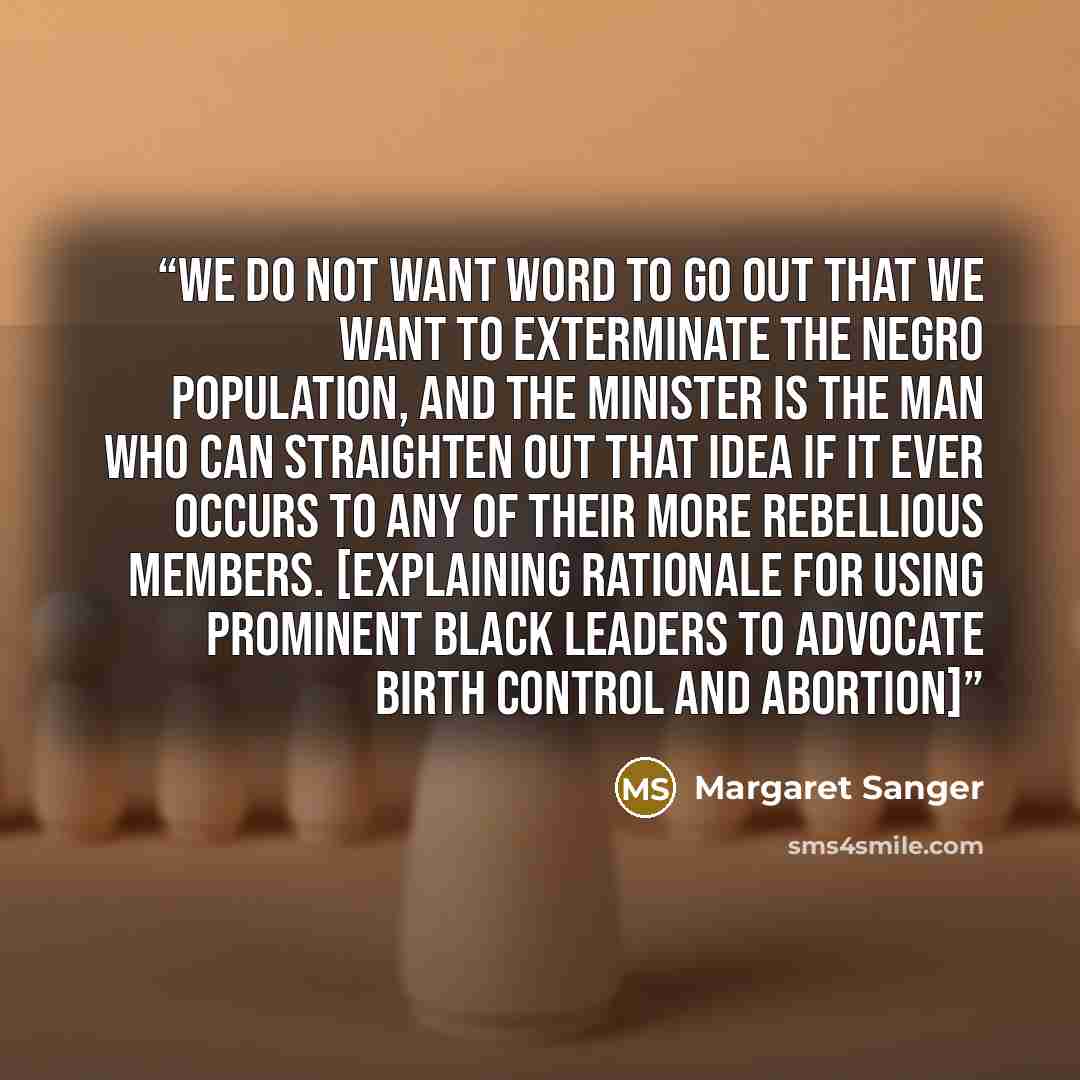 “We do not want word to go out that we want to exterminate the Negro population, and the minister is the man who can straighten out that idea if it ever occurs to any of their more rebellious members. [Explaining rationale for using prominent black leaders to advocate birth control and abortion]” quote by Margaret Sanger