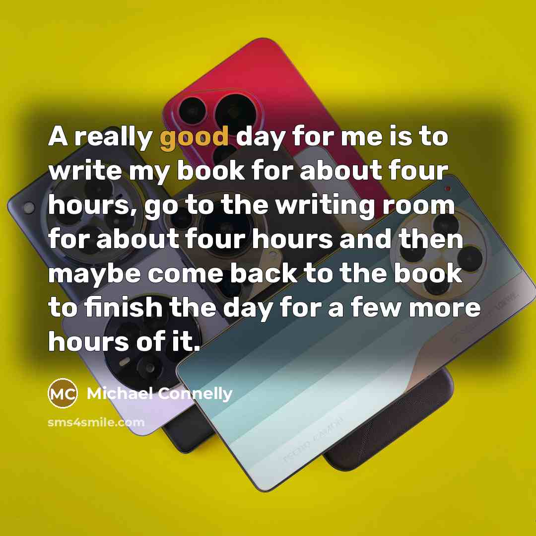 “A really good day for me is to write my book for about four hours, go to the writing room for about four hours and then maybe come back to the book to finish the day for a few more hours of it.” quote by Michael Connelly