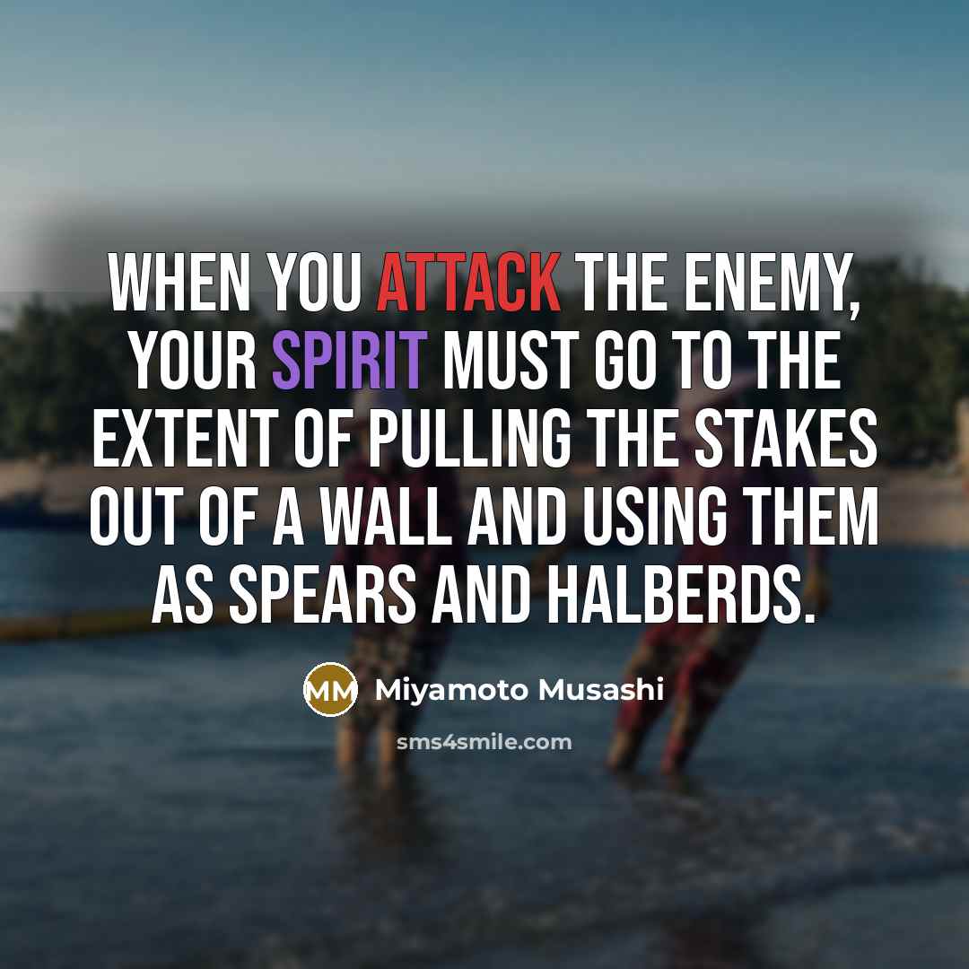 “When you attack the enemy, your spirit must go to the extent of pulling the stakes out of a wall and using them as spears and halberds.” quote by Miyamoto Musashi