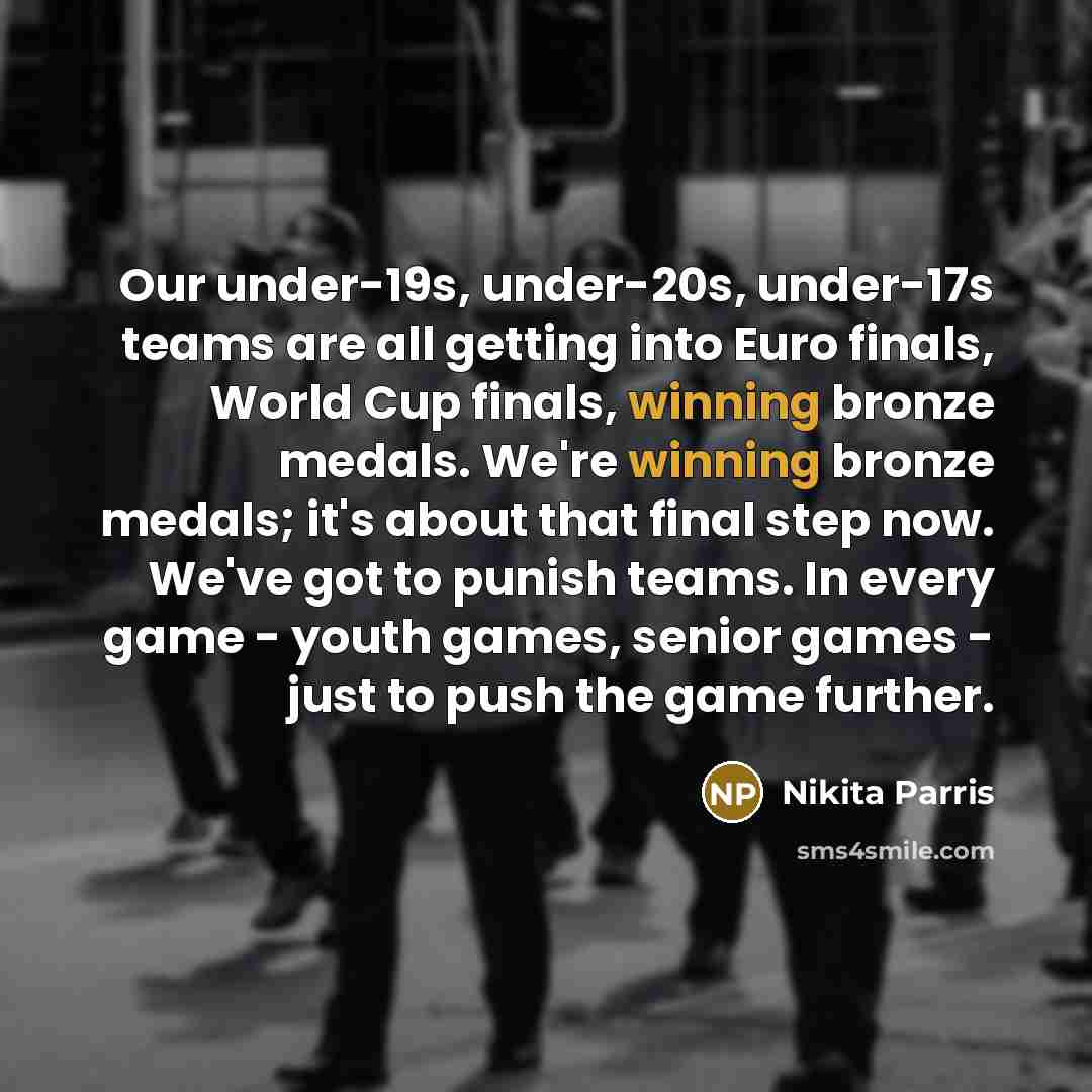 “Our under-19s, under-20s, under-17s teams are all getting into Euro finals, World Cup finals, winning bronze medals. We're winning bronze medals; it's about that final step now. We've got to punish teams. In every game - youth games, senior games - just to push the game further.” quote by Nikita Parris