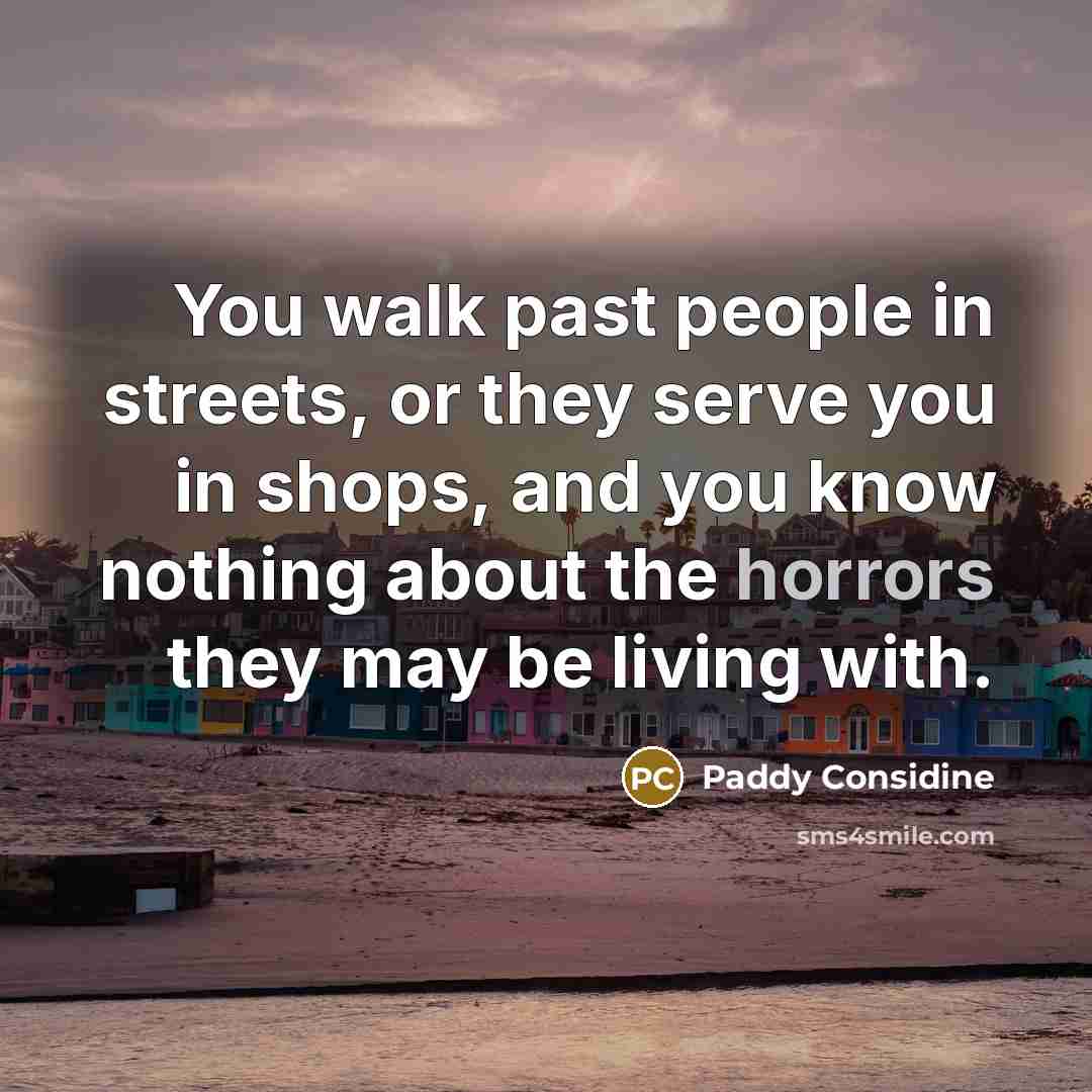 “You walk past people in streets, or they serve you in shops, and you know nothing about the horrors they may be living with.” quote by Paddy Considine