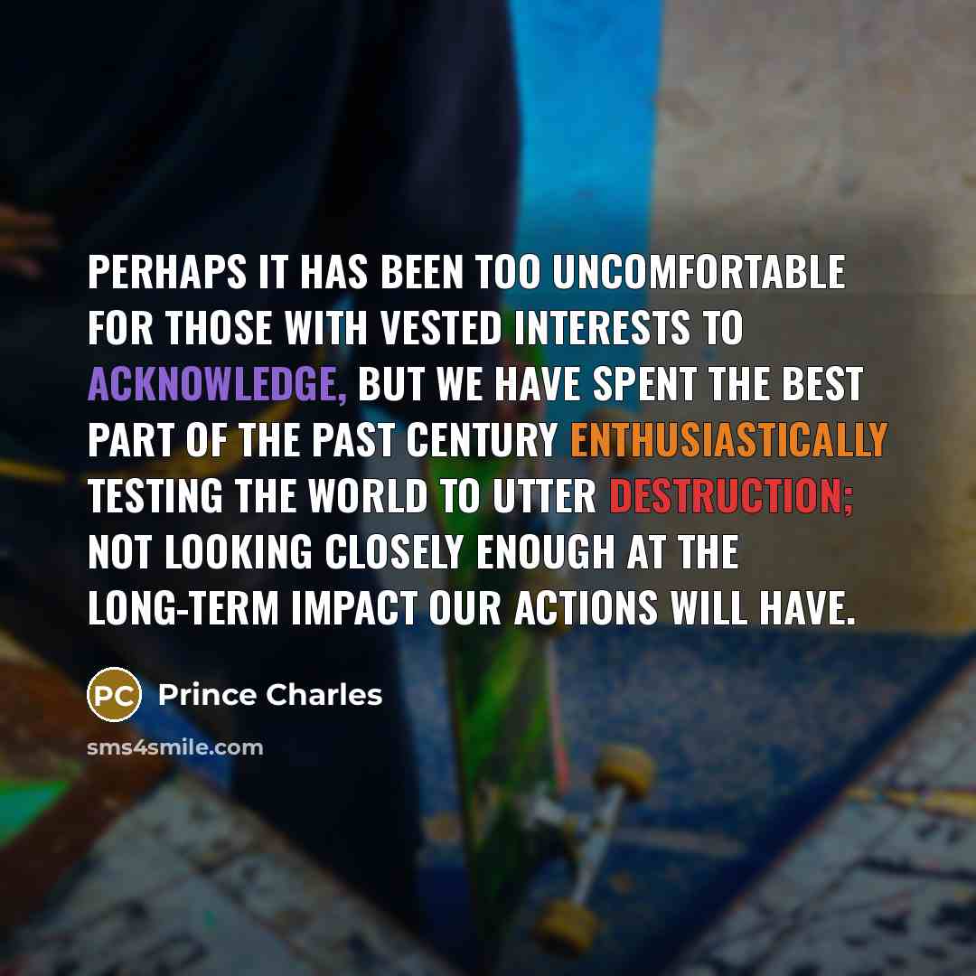 “Perhaps it has been too uncomfortable for those with vested interests to acknowledge, but we have spent the best part of the past century enthusiastically testing the world to utter destruction; not looking closely enough at the long-term impact our actions will have.” quote by Prince Charles