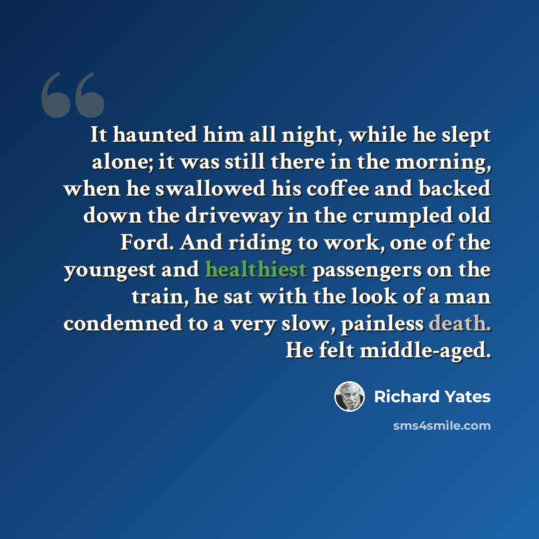 “It haunted him all night, while he slept alone; it was still there in the morning, when he swallowed his coffee and backed down the driveway in the crumpled old Ford. And riding to work, one of the youngest and healthiest passengers on the train, he sat with the look of a man condemned to a very…” quote by Richard Yates