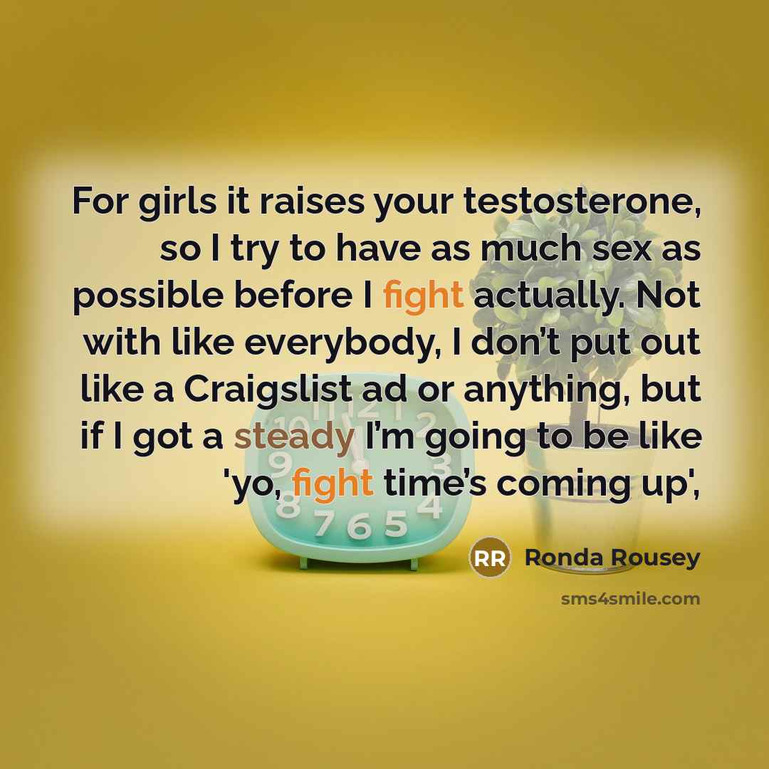 “For girls it raises your testosterone, so I try to have as much sex as possible before I fight actually. Not with like everybody, I don’t put out like a Craigslist ad or anything, but if I got a steady I’m going to be like 'yo, fight time’s coming up',” quote by Ronda Rousey