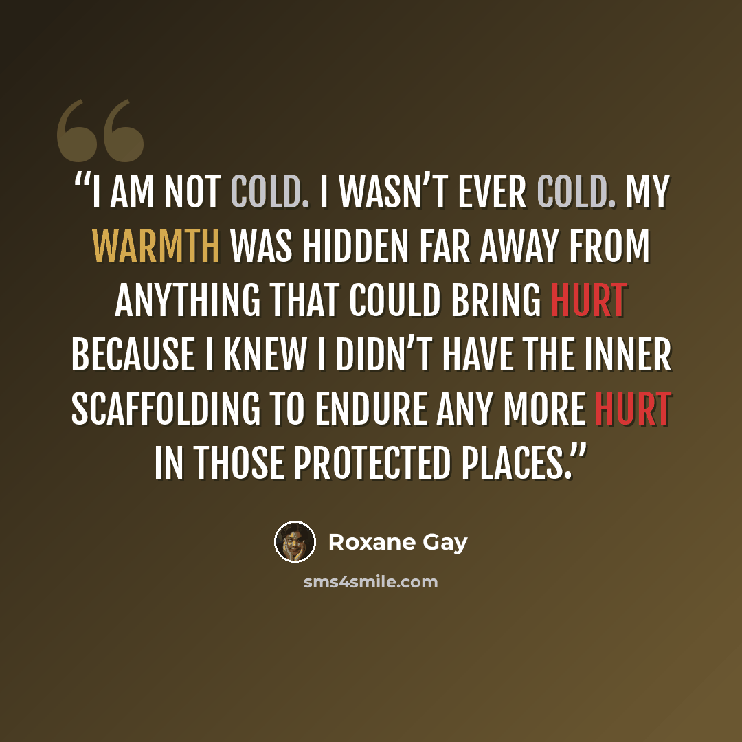 “I am not cold. I wasn’t ever cold. My warmth was hidden far away from anything that could bring hurt because I knew I didn’t have the inner scaffolding to endure any more hurt in those protected places.” quote by Roxane Gay