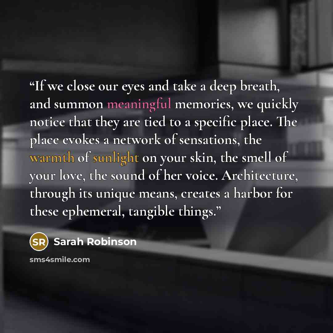 “If we close our eyes and take a deep breath, and summon meaningful memories, we quickly notice that they are tied to a specific place. The place evokes a network of sensations, the warmth of sunlight on your skin, the smell of your love, the sound of her voice. Architecture, through its unique…” quote by Sarah Robinson