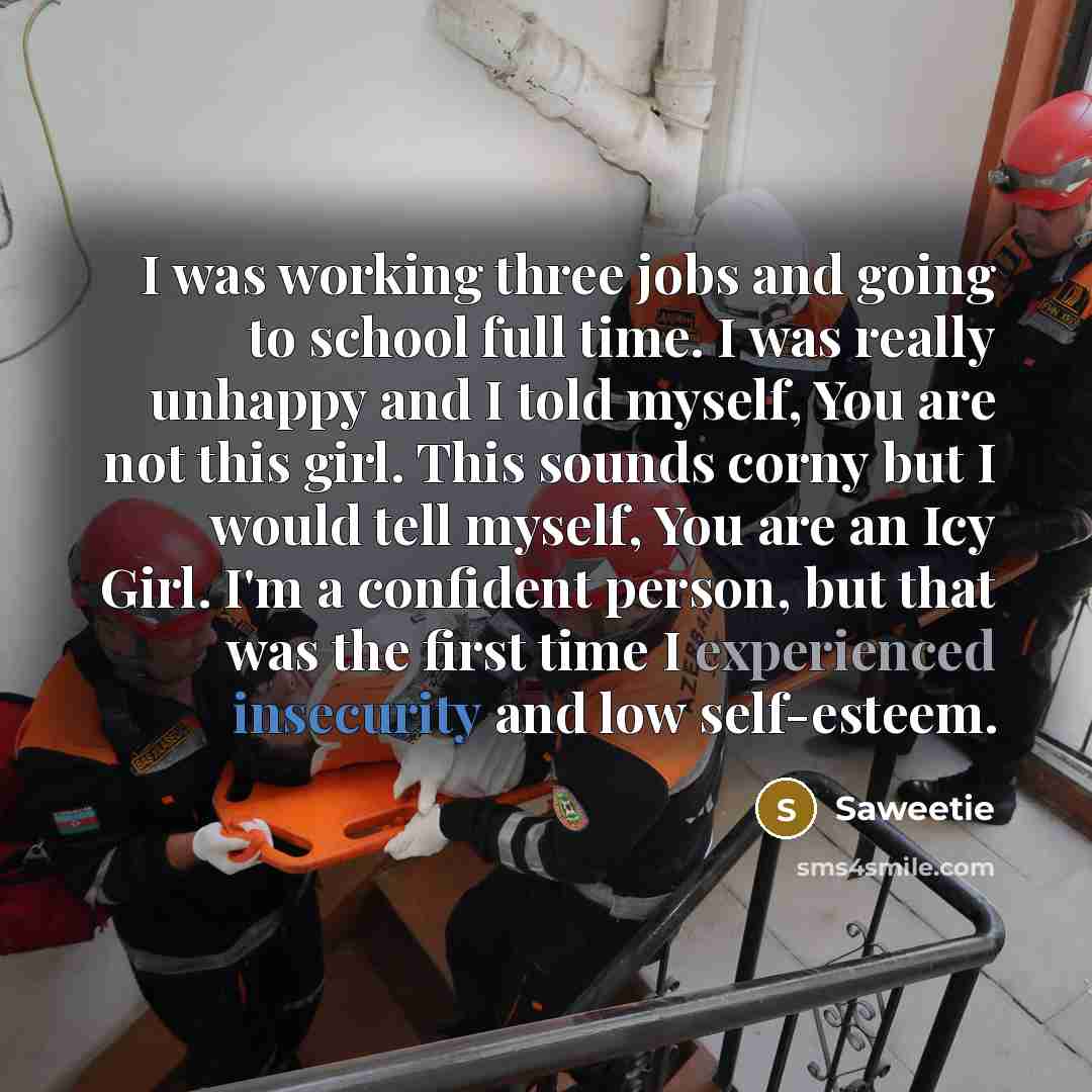 “I was working three jobs and going to school full time. I was really unhappy and I told myself, You are not this girl. This sounds corny but I would tell myself, You are an Icy Girl. I'm a confident person, but that was the first time I experienced insecurity and low self-esteem.” quote by Saweetie