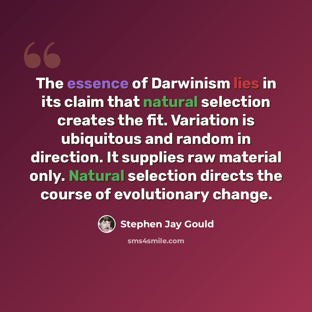 “The essence of Darwinism lies in its claim that natural selection creates the fit. Variation is ubiquitous and random in direction. It supplies raw material only. Natural selection directs the course of evolutionary change.” quote by Stephen Jay Gould