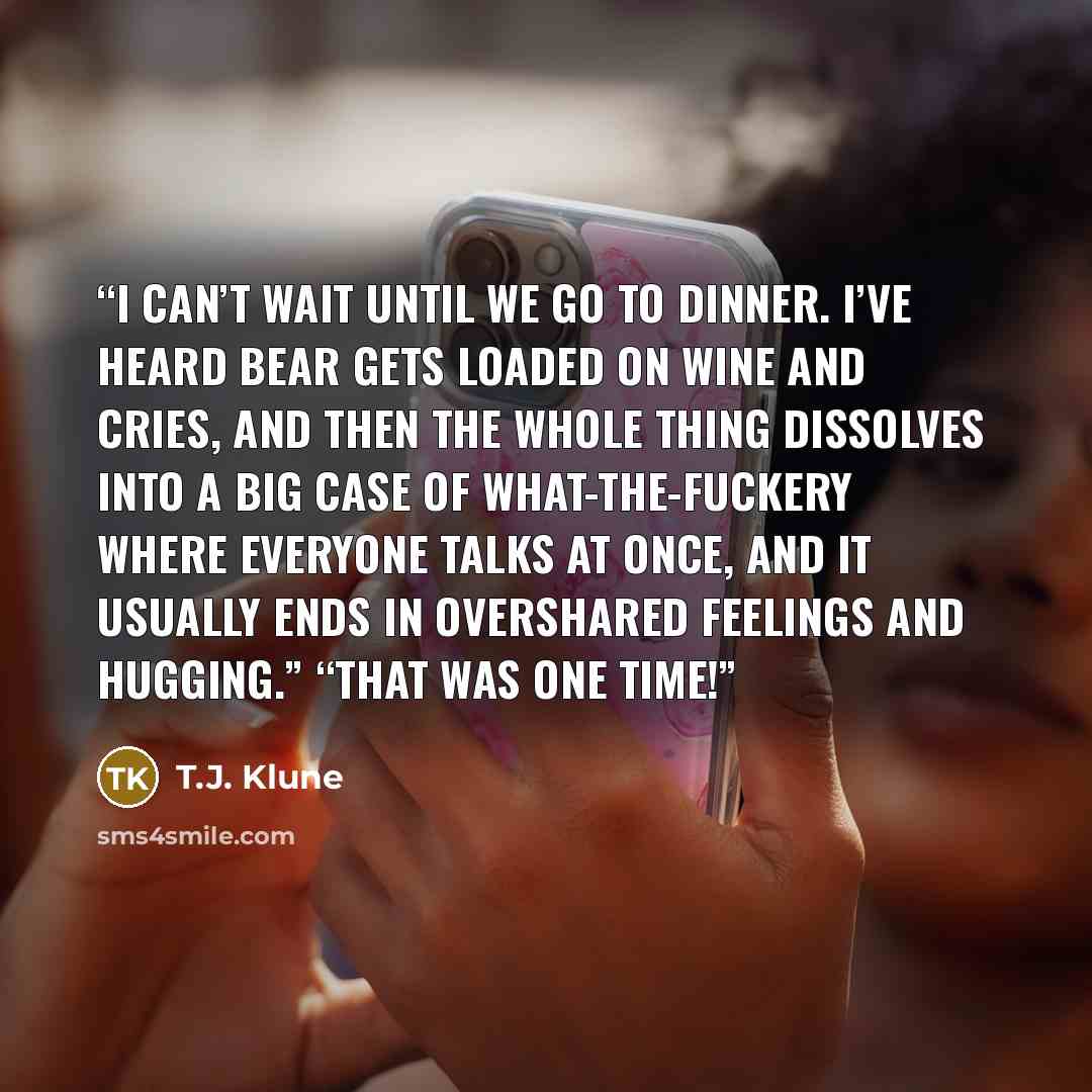 “I can’t wait until we go to dinner. I’ve heard Bear gets loaded on wine and cries, and then the whole thing dissolves into a big case of what-the-fuckery where everyone talks at once, and it usually ends in overshared feelings and hugging.” “That was one time!” quote by T.J. Klune