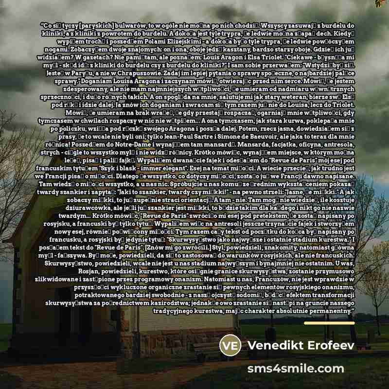 “Co się tyczy [paryskich] bulwarów, to w ogóle nie można po nich chodzić. Wszyscy zasuwają z burdelu do kliniki, a z kliniki z powrotem do burdelu. A dokoła jest tyle trypra, że ledwie można złapać dech. Kiedyś wypiłem trochę i poszedłem Polami Elizejskimi - a dokoła było tyle trypra, że ledwie…” quote by Venedikt Erofeev