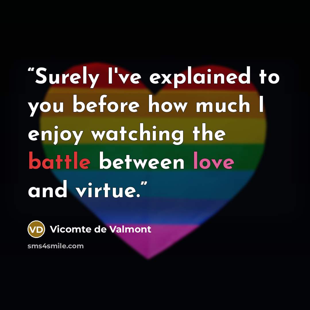 “Surely I've explained to you before how much I enjoy watching the battle between love and virtue.” quote by Vicomte de Valmont