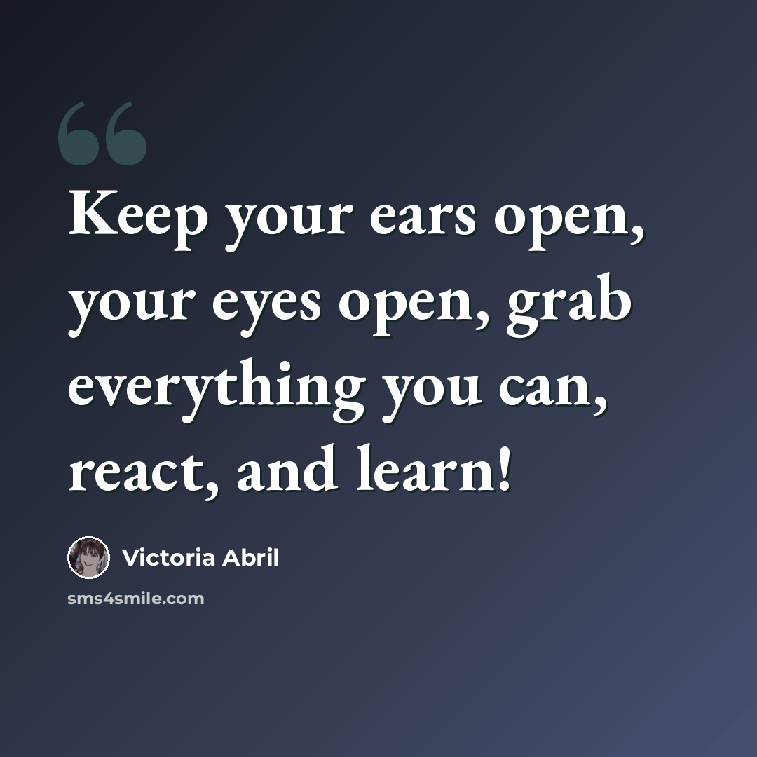 “Keep your ears open, your eyes open, grab everything you can, react, and learn!” quote by Victoria Abril