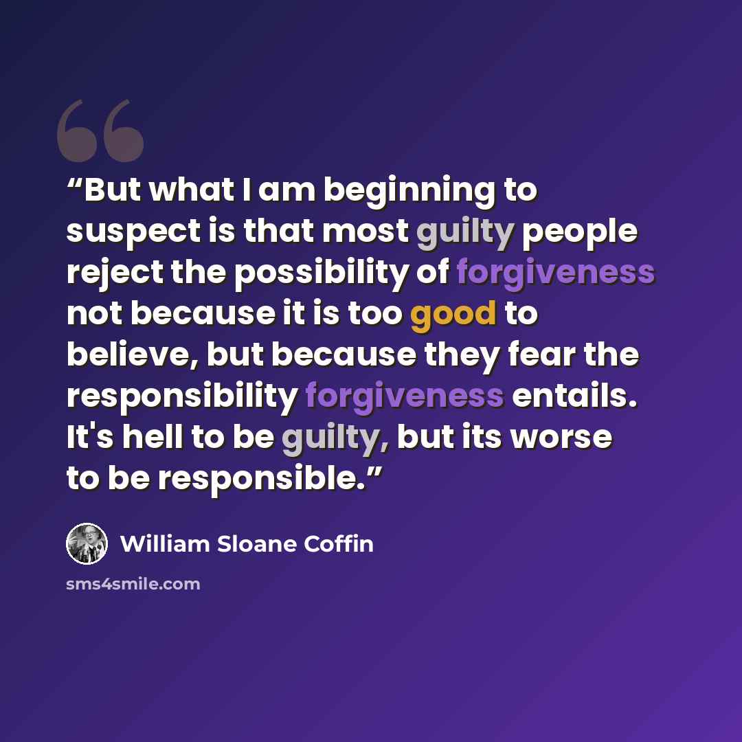 “But what I am beginning to suspect is that most guilty people reject the possibility of forgiveness not because it is too good to believe, but because they fear the responsibility forgiveness entails. It's hell to be guilty, but its worse to be responsible.” quote by William Sloane Coffin