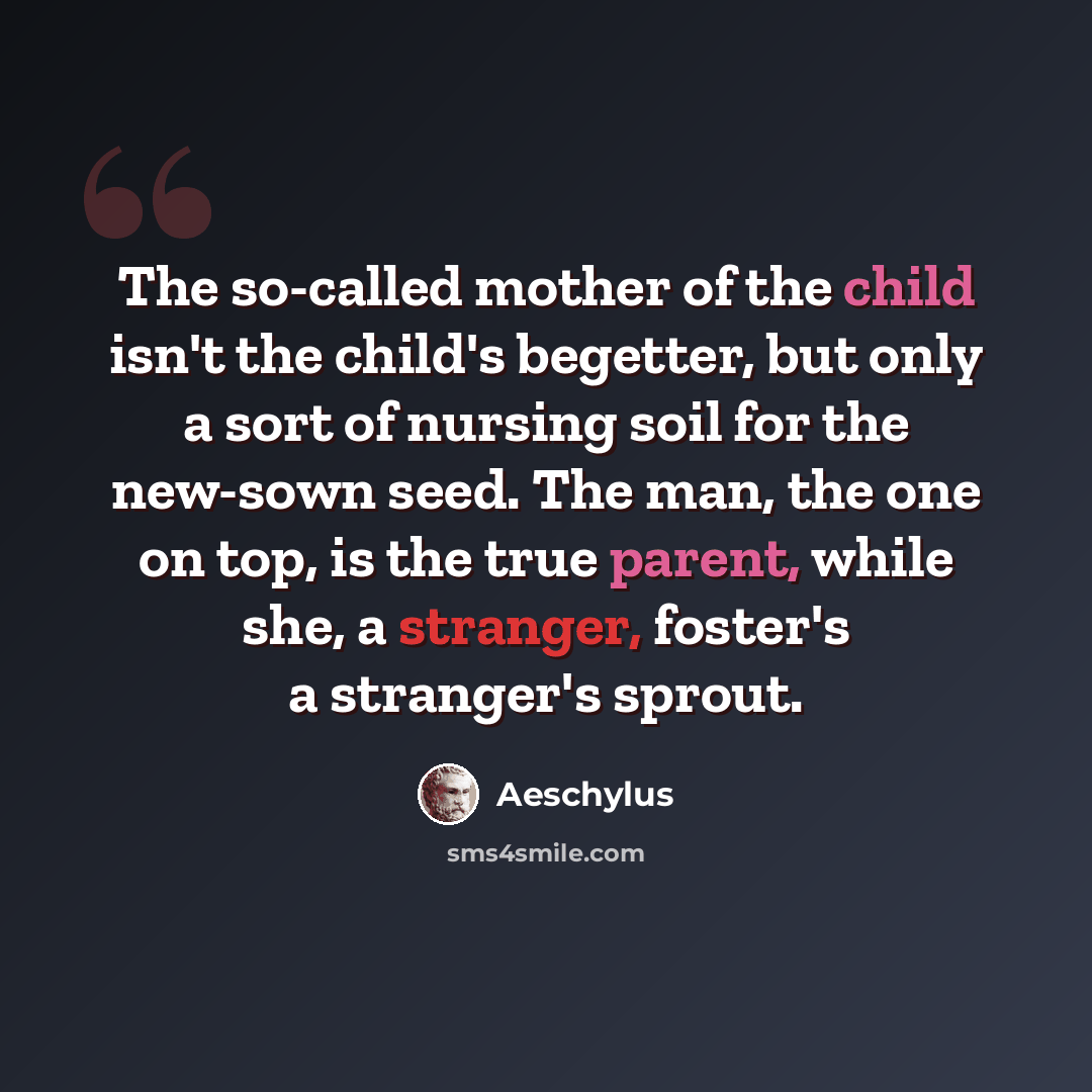 “The so-called mother of the child isn't the child's begetter, but only a sort of nursing soil for the new-sown seed. The man, the one on top, is the true parent, while she, a stranger, foster's a stranger's sprout.” quote by Aeschylus