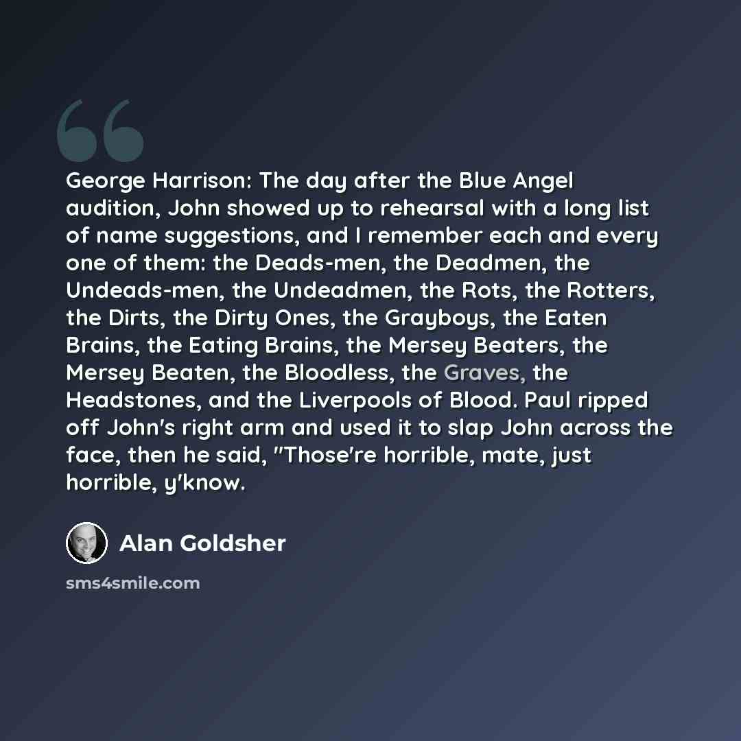 “George Harrison: The day after the Blue Angel audition, John showed up to rehearsal with a long list of name suggestions, and I remember each and every one of them: the Deads-men, the Deadmen, the Undeads-men, the Undeadmen, the Rots, the Rotters, the Dirts, the Dirty Ones, the Grayboys, the Eaten…” quote by Alan Goldsher
