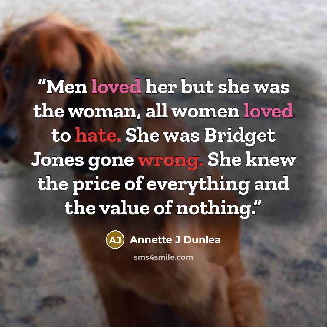 “Men loved her but she was the woman, all women loved to hate. She was Bridget Jones gone wrong. She knew the price of everything and the value of nothing.” quote by Annette J Dunlea