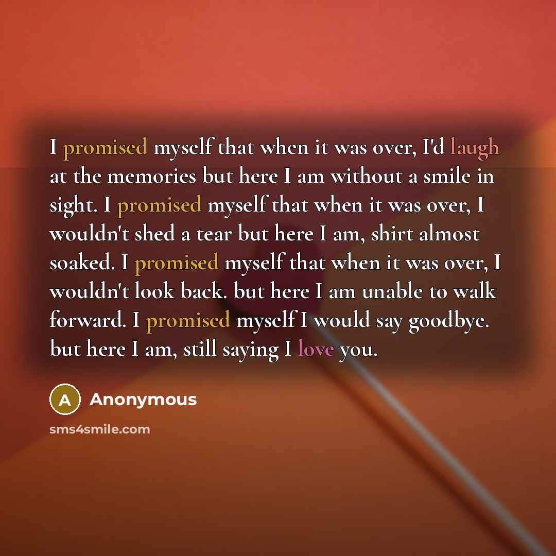 “I promised myself that when it was over, I'd laugh at the memories but here I am without a smile in sight. I promised myself that when it was over, I wouldn't shed a tear but here I am, shirt almost soaked. I promised myself that when it was over, I wouldn't look back. but here I am unable to walk…” quote by Anonymous