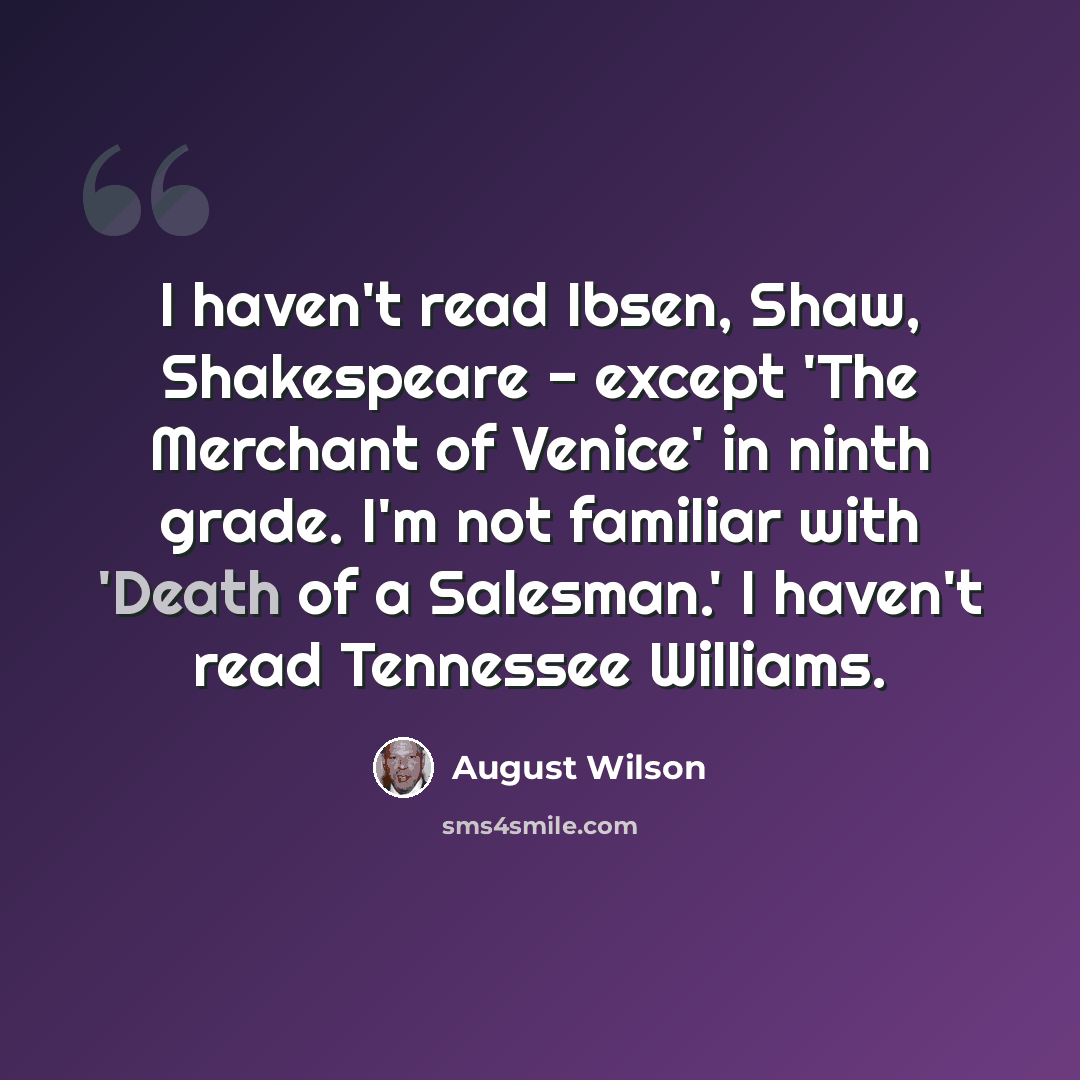“I haven't read Ibsen, Shaw, Shakespeare - except 'The Merchant of Venice' in ninth grade. I'm not familiar with 'Death of a Salesman.' I haven't read Tennessee Williams.” quote by August Wilson
