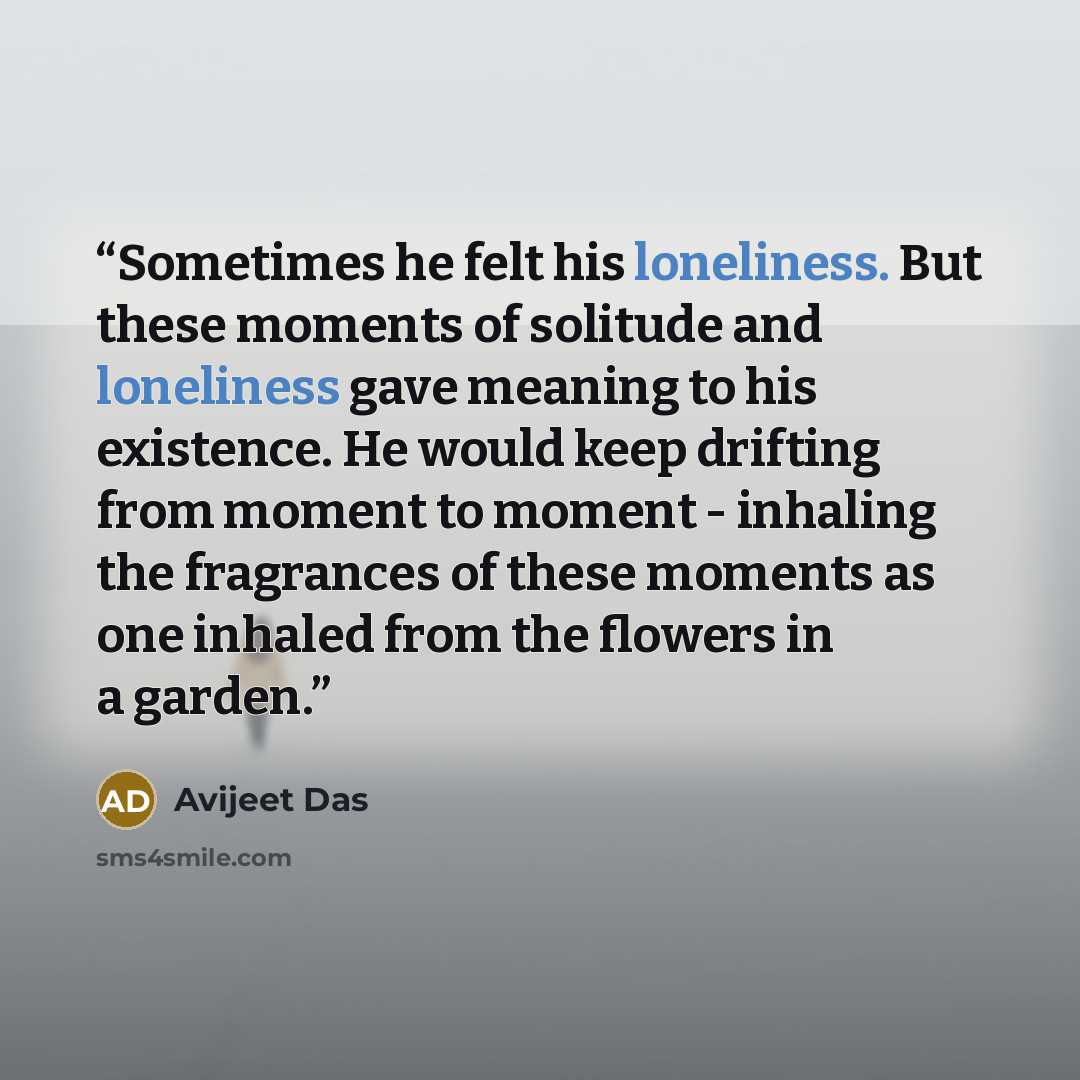 “Sometimes he felt his loneliness. But these moments of solitude and loneliness gave meaning to his existence. He would keep drifting from moment to moment - inhaling the fragrances of these moments as one inhaled from the flowers in a garden.” quote by Avijeet Das