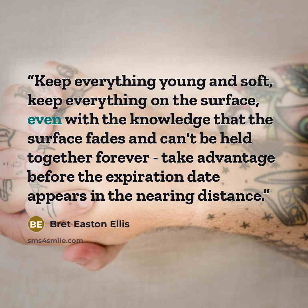 “Keep everything young and soft, keep everything on the surface, even with the knowledge that the surface fades and can't be held together forever - take advantage before the expiration date appears in the nearing distance.” quote by Bret Easton Ellis