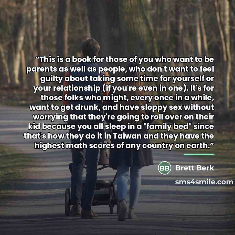 “This is a book for those of you who want to be parents as well as people, who don't want to feel guilty about taking some time for yourself or your relationship (if you're even in one). It's for those folks who might, every once in a while, want to get drunk, and have sloppy sex without worrying…” quote by Brett Berk