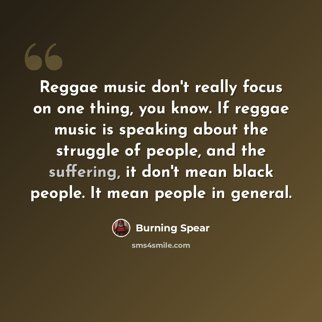 “Reggae music don't really focus on one thing, you know. If reggae music is speaking about the struggle of people, and the suffering, it don't mean black people. It mean people in general.” quote by Burning Spear