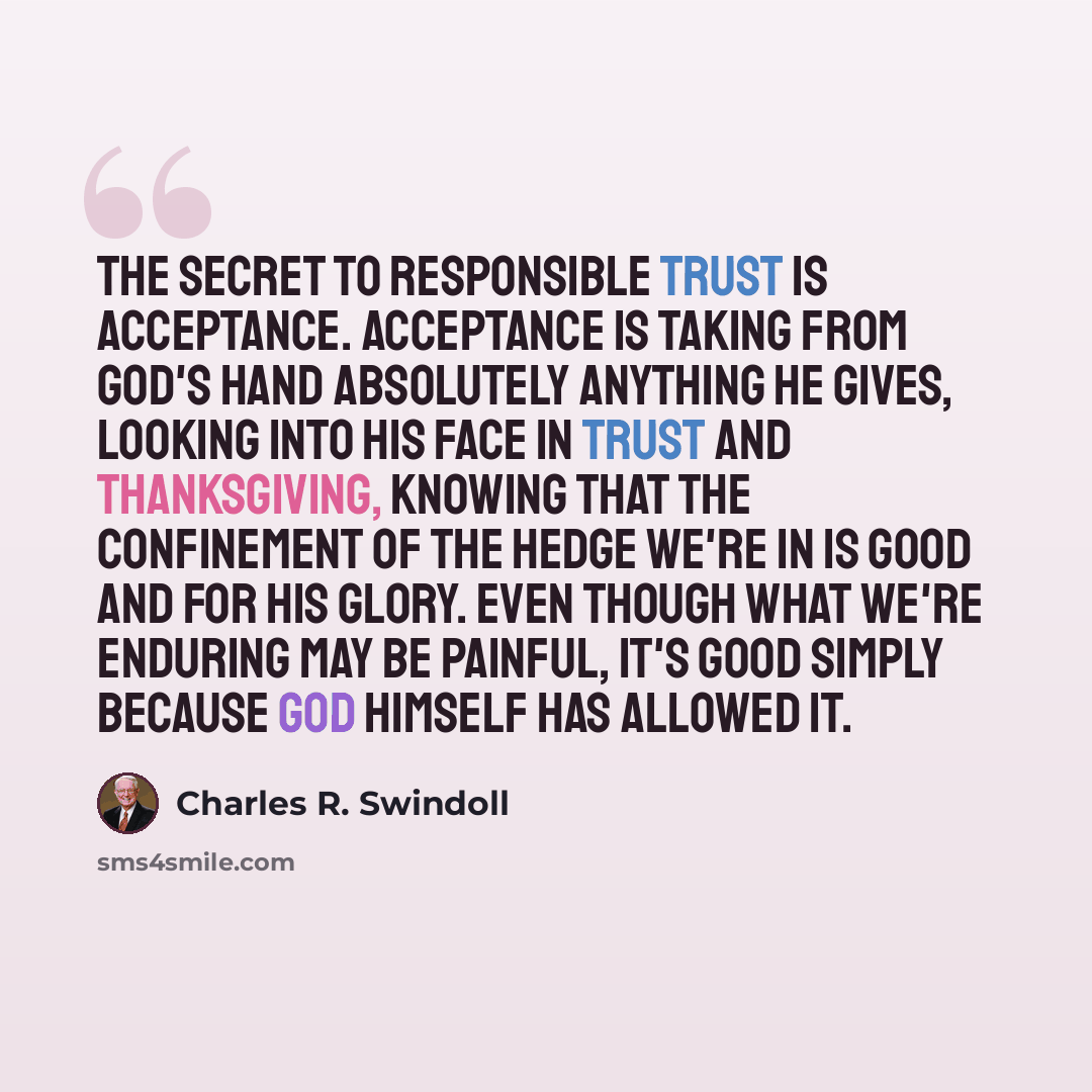 “The secret to responsible trust is acceptance. Acceptance is taking from God's hand absolutely anything He gives, looking into His face in trust and thanksgiving, knowing that the confinement of the hedge we're in is good and for His glory. Even though what we're enduring may be painful, it's good…” quote by Charles R. Swindoll