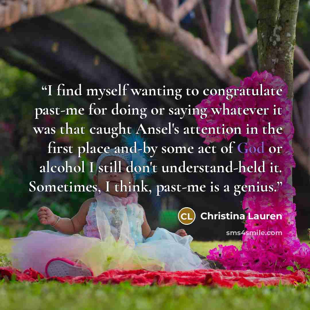“I find myself wanting to congratulate past-me for doing or saying whatever it was that caught Ansel's attention in the first place and-by some act of God or alcohol I still don't understand-held it. Sometimes, I think, past-me is a genius.” quote by Christina Lauren