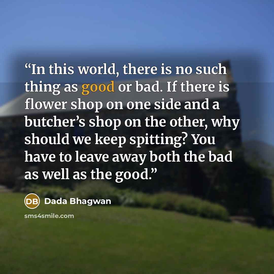 “In this world, there is no such thing as good or bad. If there is flower shop on one side and a butcher’s shop on the other, why should we keep spitting? You have to leave away both the bad as well as the good.” quote by Dada Bhagwan