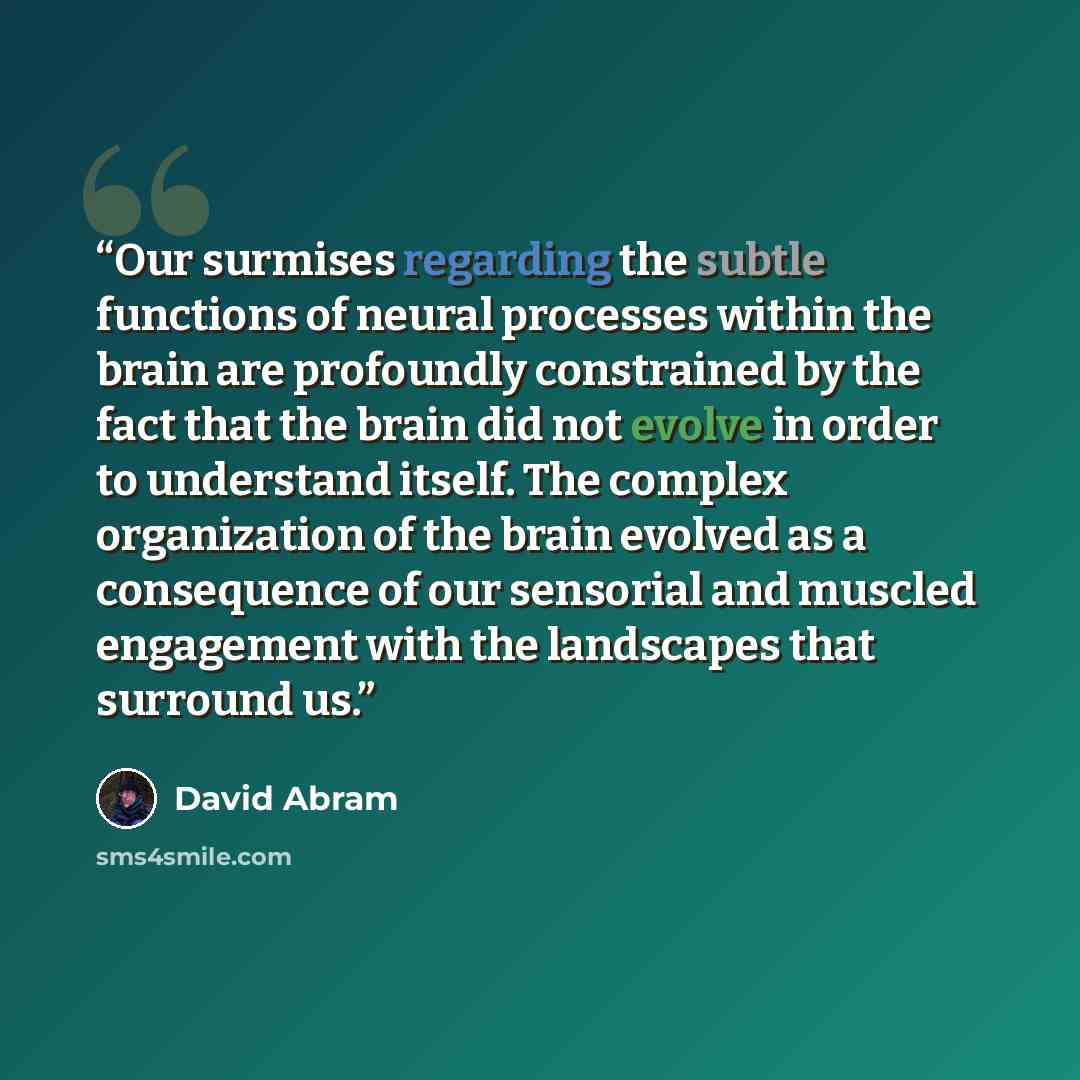 “Our surmises regarding the subtle functions of neural processes within the brain are profoundly constrained by the fact that the brain did not evolve in order to understand itself. The complex organization of the brain evolved as a consequence of our sensorial and muscled engagement with the…” quote by David Abram
