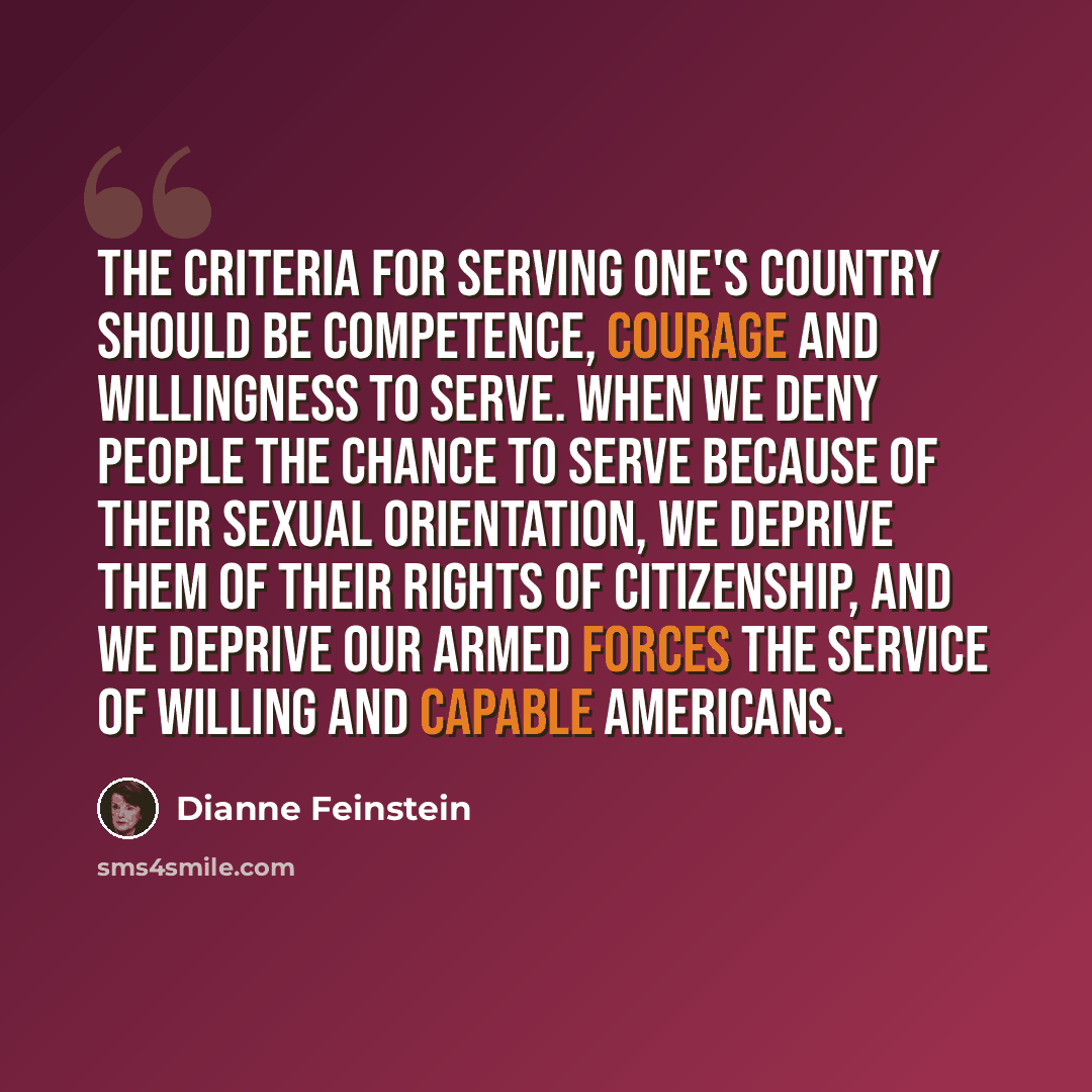 “The criteria for serving one's country should be competence, courage and willingness to serve. When we deny people the chance to serve because of their sexual orientation, we deprive them of their rights of citizenship, and we deprive our armed forces the service of willing and capable Americans.” quote by Dianne Feinstein